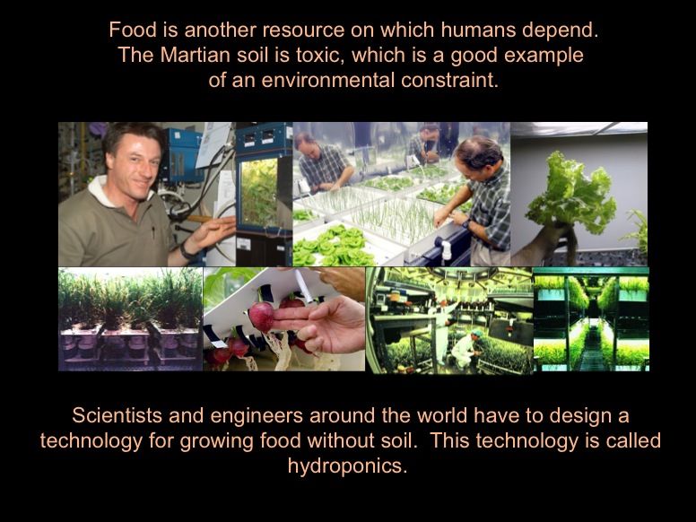 Food is another resource on which humans depend. The Martian soil is toxic, which is a good example of an environmental constraint. Scientists and engineers around the world have to design a technology for growing food without soil.  This technology is called hydroponics. This is a collage of images showing examples of hydroponics.