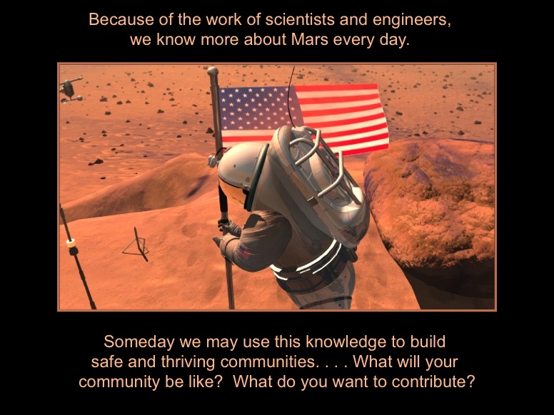 Because of the work of scientists and engineers, we know more about Mars every day. Someday we may use this knowledge to build safe and thriving communities. . . . What will your community be like?  What do you want to contribute? This artists concept shows an austronaut planting an American flag on the surface of Mars.